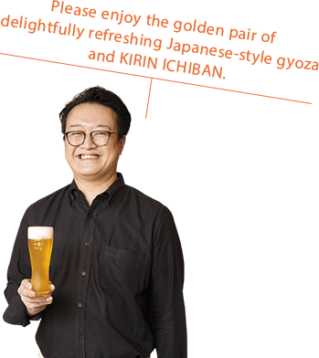 Please enjoy the golden pair of delightfully refreshing Japanese-style gyoza and KIRIN ICHIBAN.